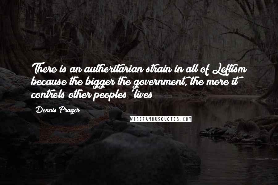 Dennis Prager quotes: There is an authoritarian strain in all of Leftism because the bigger the government, the more it controls other peoples' lives