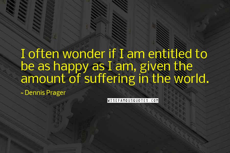 Dennis Prager quotes: I often wonder if I am entitled to be as happy as I am, given the amount of suffering in the world.