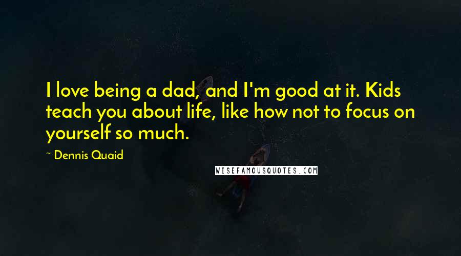 Dennis Quaid quotes: I love being a dad, and I'm good at it. Kids teach you about life, like how not to focus on yourself so much.