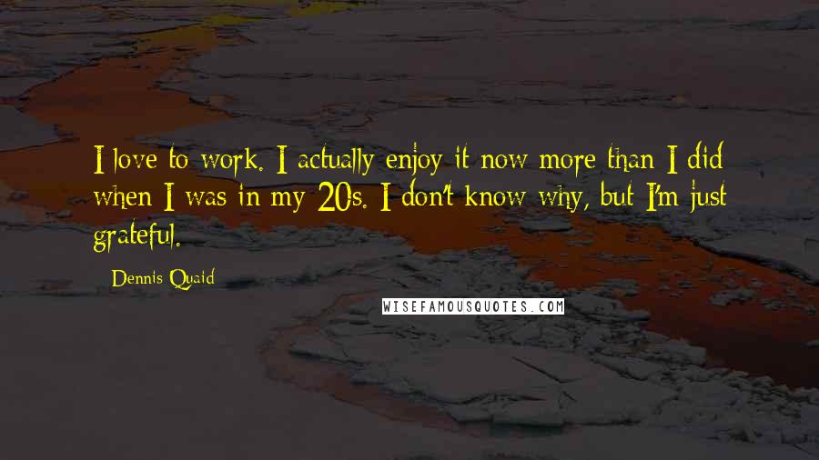 Dennis Quaid quotes: I love to work. I actually enjoy it now more than I did when I was in my 20s. I don't know why, but I'm just grateful.