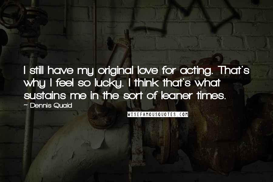 Dennis Quaid quotes: I still have my original love for acting. That's why I feel so lucky. I think that's what sustains me in the sort of leaner times.