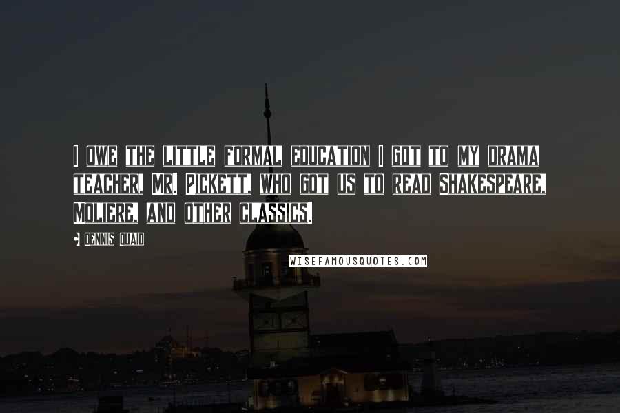 Dennis Quaid quotes: I owe the little formal education I got to my drama teacher, Mr. Pickett, who got us to read Shakespeare, Moliere, and other classics.