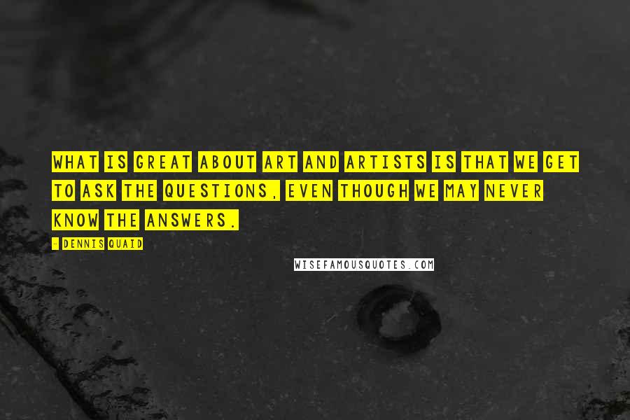 Dennis Quaid quotes: What is great about art and artists is that we get to ask the questions, even though we may never know the answers.