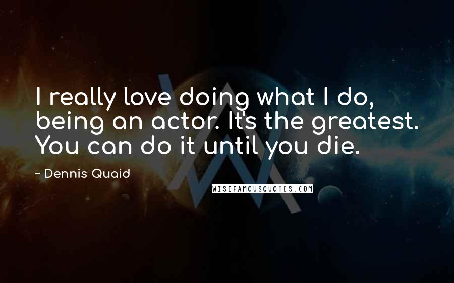 Dennis Quaid quotes: I really love doing what I do, being an actor. It's the greatest. You can do it until you die.