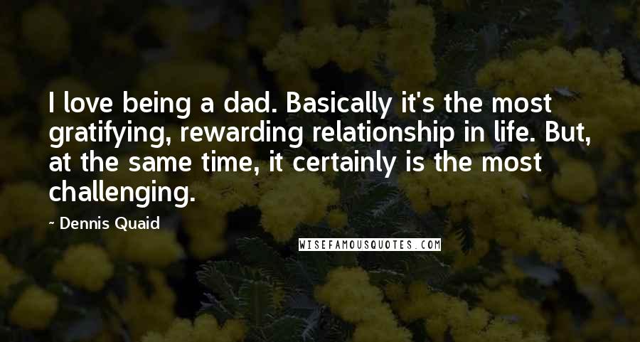 Dennis Quaid quotes: I love being a dad. Basically it's the most gratifying, rewarding relationship in life. But, at the same time, it certainly is the most challenging.