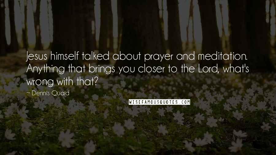 Dennis Quaid quotes: Jesus himself talked about prayer and meditation. Anything that brings you closer to the Lord, what's wrong with that?