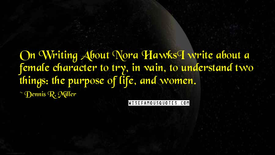 Dennis R. Miller quotes: On Writing About Nora HawksI write about a female character to try, in vain, to understand two things: the purpose of life, and women.
