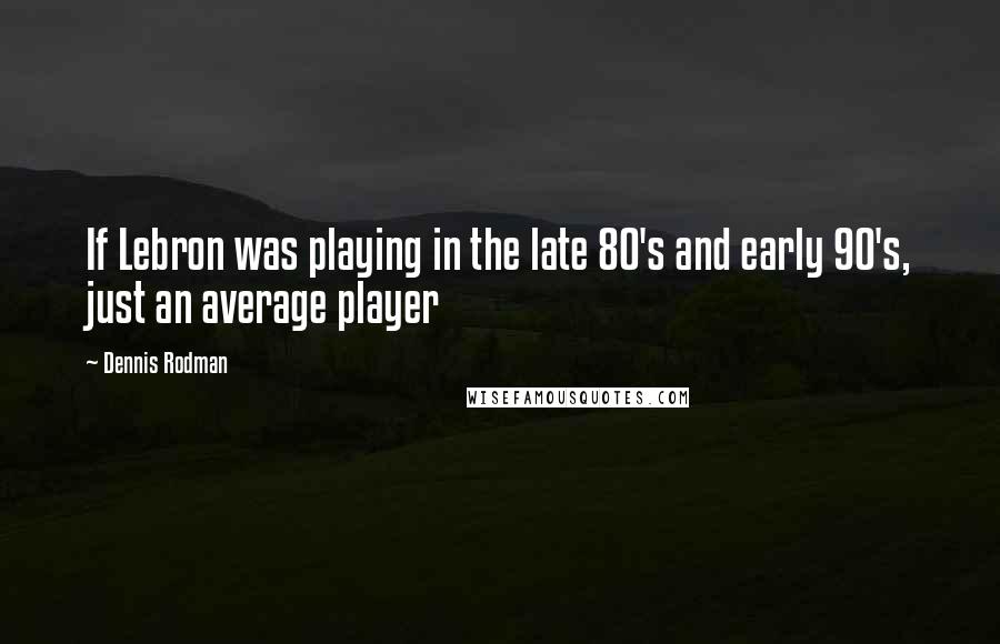 Dennis Rodman quotes: If Lebron was playing in the late 80's and early 90's, just an average player