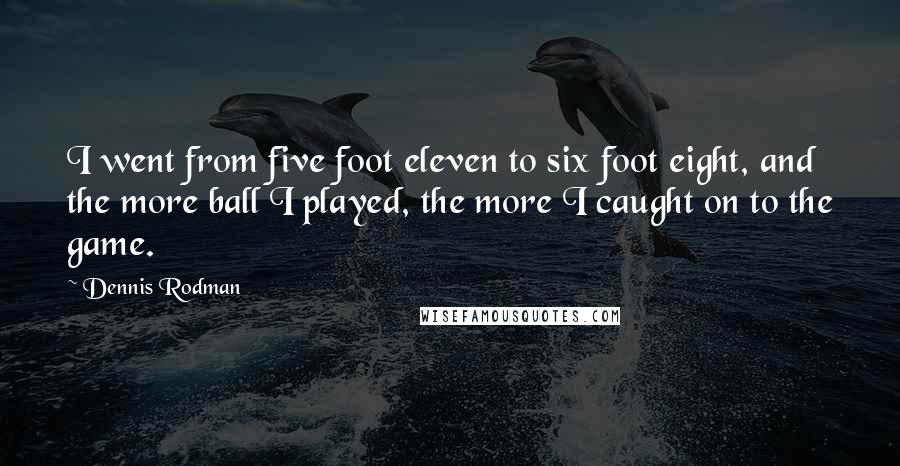 Dennis Rodman quotes: I went from five foot eleven to six foot eight, and the more ball I played, the more I caught on to the game. Dennis Rodman quotes: I went from five foot eleven to six foot eight, and the more ball I played, the more I caught on to the game.