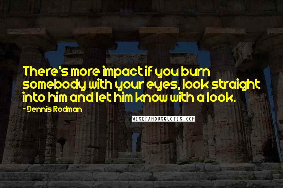 Dennis Rodman quotes: There's more impact if you burn somebody with your eyes, look straight into him and let him know with a look.