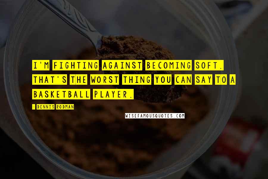 Dennis Rodman quotes: I'm fighting against becoming soft. That's the worst thing you can say to a basketball player.