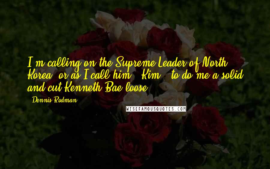 Dennis Rodman quotes: I'm calling on the Supreme Leader of North Korea, or as I call him, 'Kim,' to do me a solid and cut Kenneth Bae loose. Dennis Rodman quotes: I'm calling on the Supreme Leader of North Korea, or as I call him, 'Kim,' to do me a solid and cut Kenneth Bae loose.