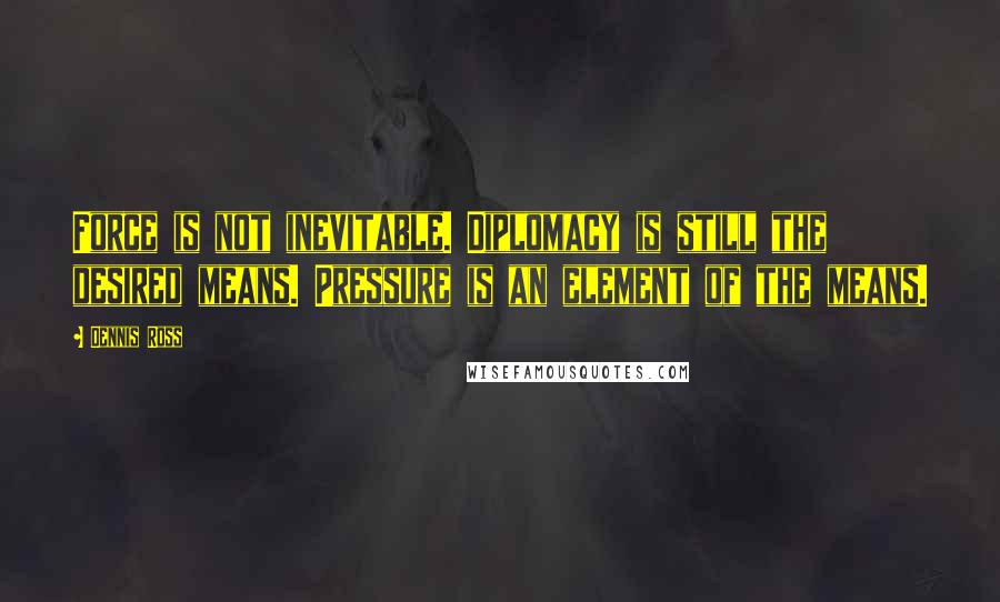 Dennis Ross quotes: Force is not inevitable. Diplomacy is still the desired means. Pressure is an element of the means.