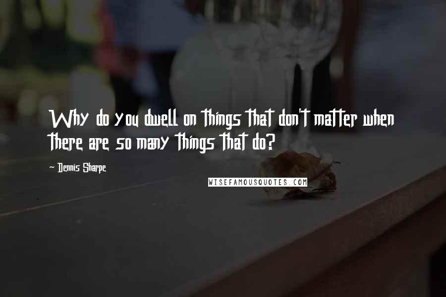 Dennis Sharpe quotes: Why do you dwell on things that don't matter when there are so many things that do?