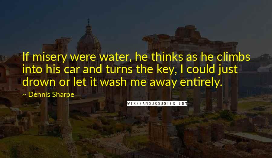 Dennis Sharpe quotes: If misery were water, he thinks as he climbs into his car and turns the key, I could just drown or let it wash me away entirely.