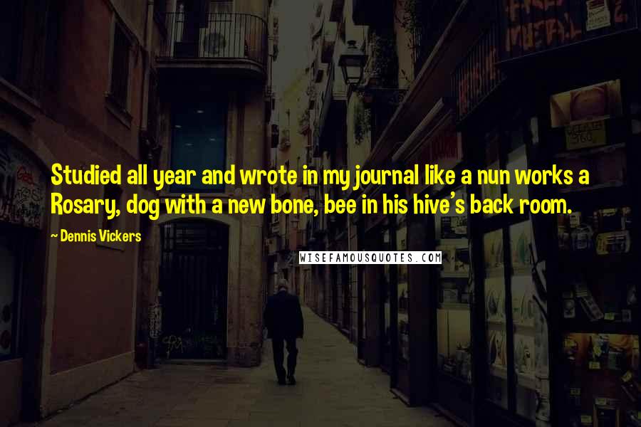 Dennis Vickers quotes: Studied all year and wrote in my journal like a nun works a Rosary, dog with a new bone, bee in his hive's back room.