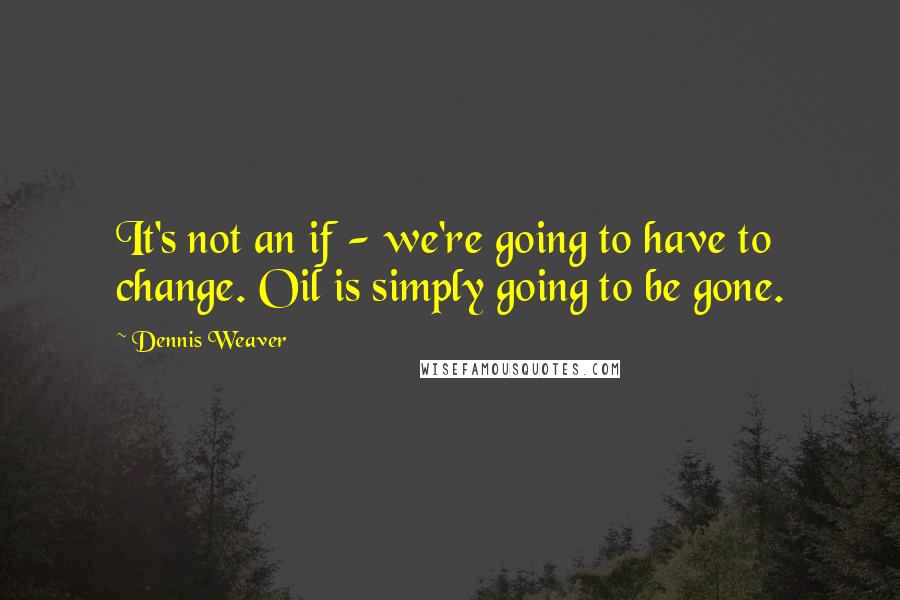 Dennis Weaver quotes: It's not an if - we're going to have to change. Oil is simply going to be gone.