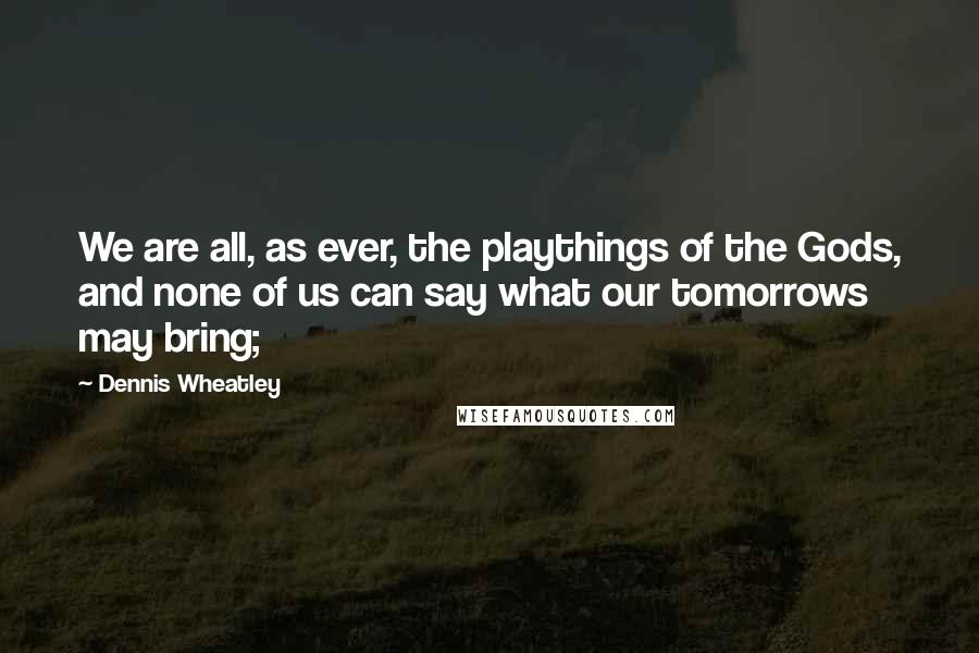 Dennis Wheatley quotes: We are all, as ever, the playthings of the Gods, and none of us can say what our tomorrows may bring;