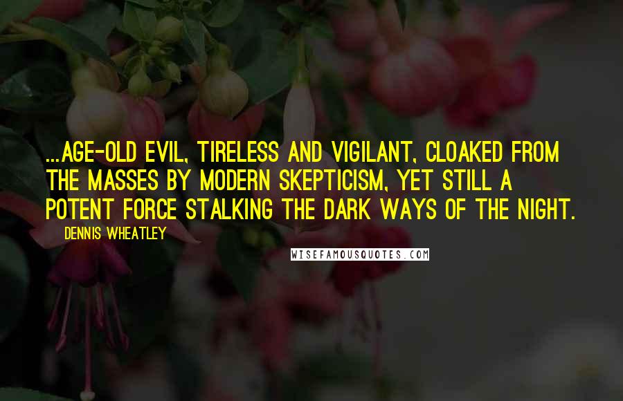 Dennis Wheatley quotes: ...age-old evil, tireless and vigilant, cloaked from the masses by modern skepticism, yet still a potent force stalking the dark ways of the night.