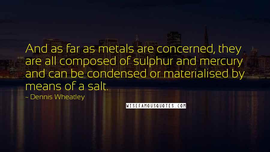 Dennis Wheatley quotes: And as far as metals are concerned, they are all composed of sulphur and mercury and can be condensed or materialised by means of a salt.