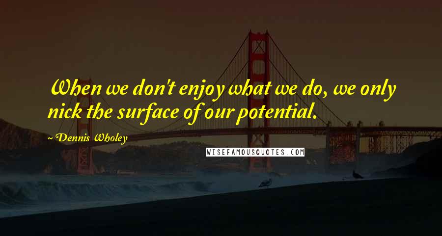 Dennis Wholey quotes: When we don't enjoy what we do, we only nick the surface of our potential.