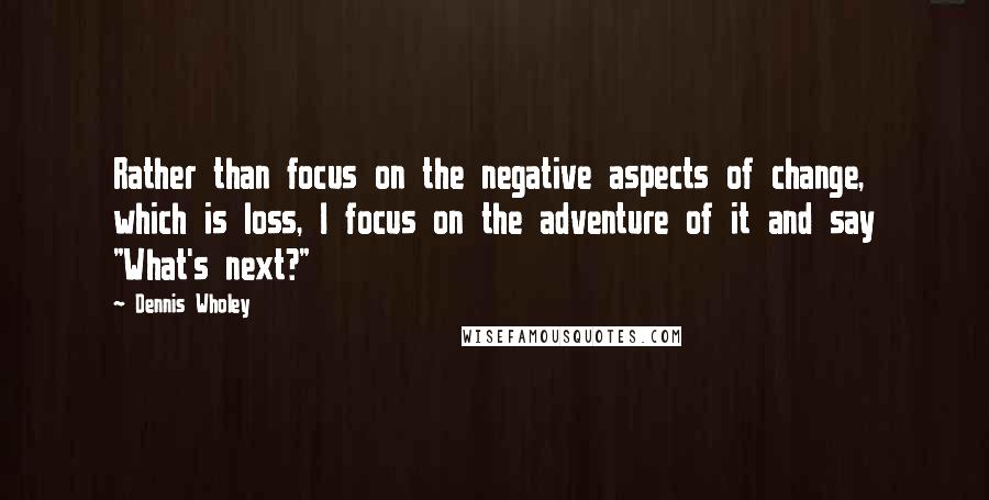 Dennis Wholey quotes: Rather than focus on the negative aspects of change, which is loss, I focus on the adventure of it and say "What's next?"