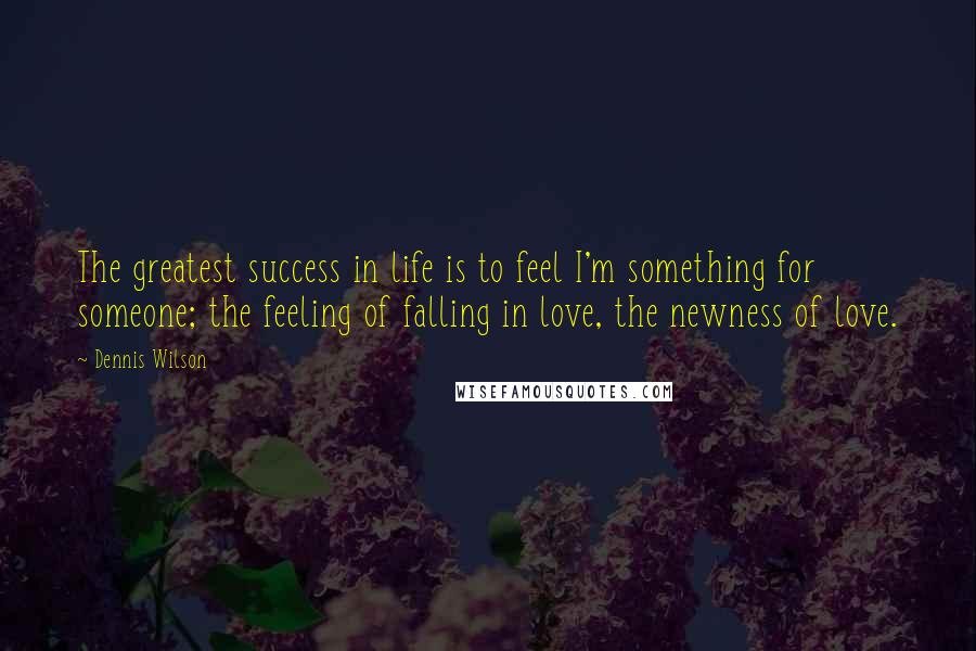 Dennis Wilson quotes: The greatest success in life is to feel I'm something for someone; the feeling of falling in love, the newness of love. Dennis Wilson quotes: The greatest success in life is to feel I'm something for someone; the feeling of falling in love, the newness of love.