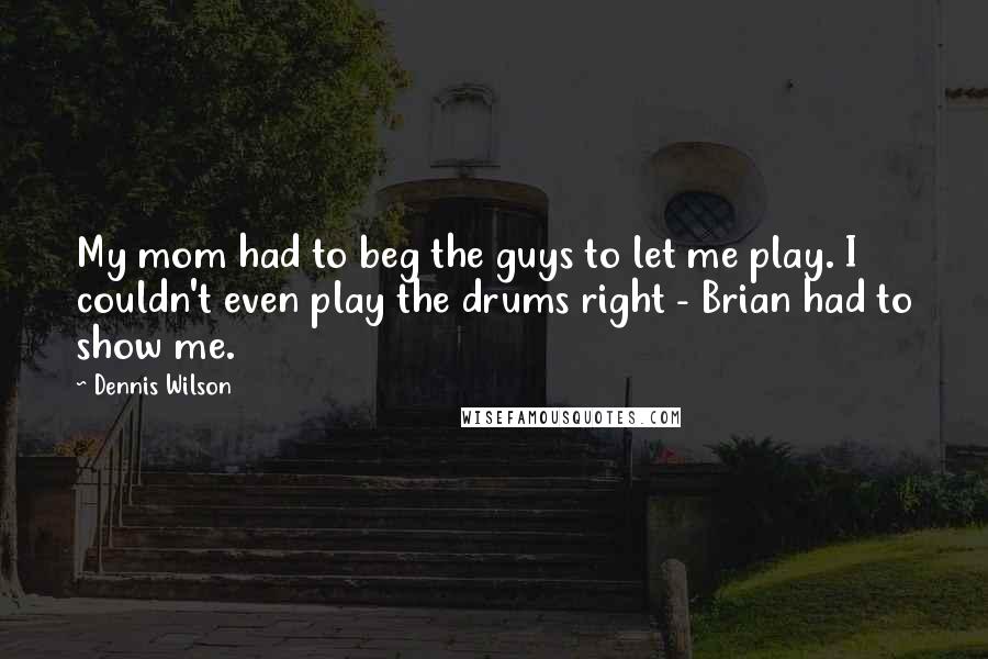 Dennis Wilson quotes: My mom had to beg the guys to let me play. I couldn't even play the drums right - Brian had to show me. Dennis Wilson quotes: My mom had to beg the guys to let me play. I couldn't even play the drums right - Brian had to show me.