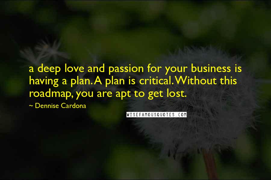 Dennise Cardona quotes: a deep love and passion for your business is having a plan. A plan is critical. Without this roadmap, you are apt to get lost. Dennise Cardona quotes: a deep love and passion for your business is having a plan. A plan is critical. Without this roadmap, you are apt to get lost.