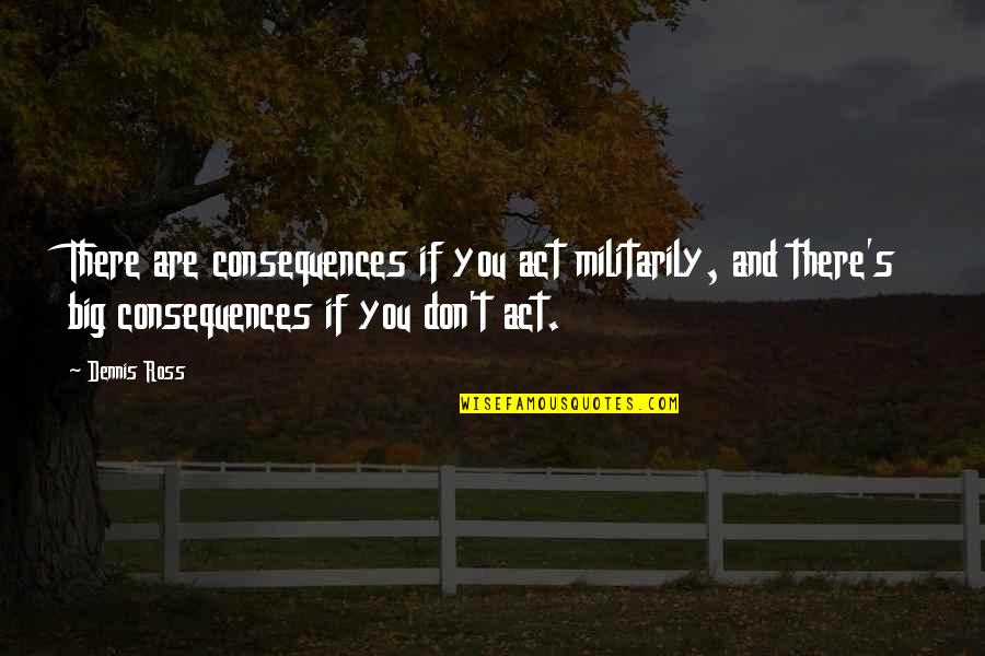 Dennis's Quotes By Dennis Ross: There are consequences if you act militarily, and Dennis's Quotes By Dennis Ross: There are consequences if you act militarily, and