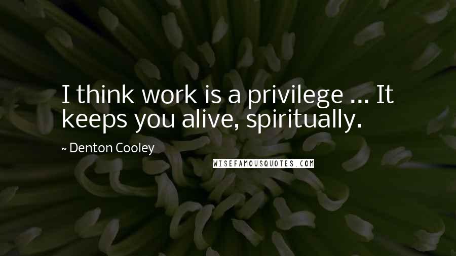 Denton Cooley quotes: I think work is a privilege ... It keeps you alive, spiritually.