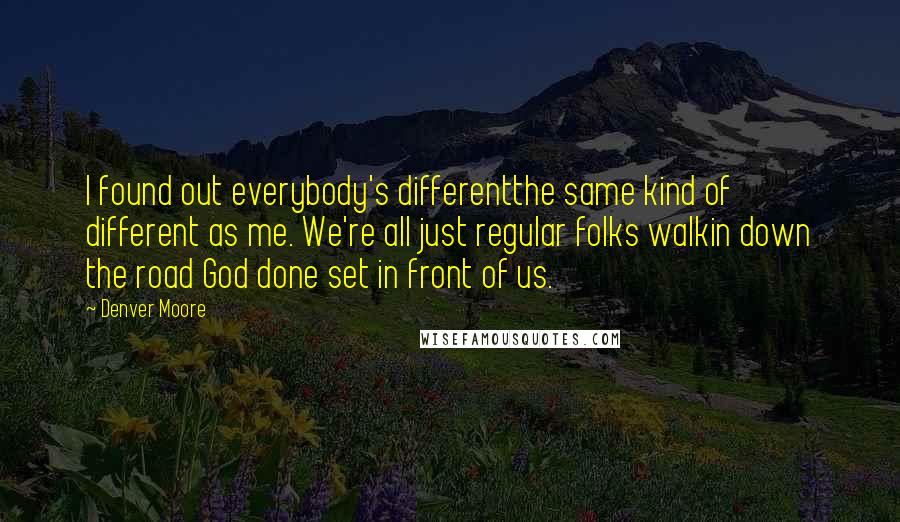 Denver Moore quotes: I found out everybody's differentthe same kind of different as me. We're all just regular folks walkin down the road God done set in front of us. Denver Moore quotes: I found out everybody's differentthe same kind of different as me. We're all just regular folks walkin down the road God done set in front of us.
