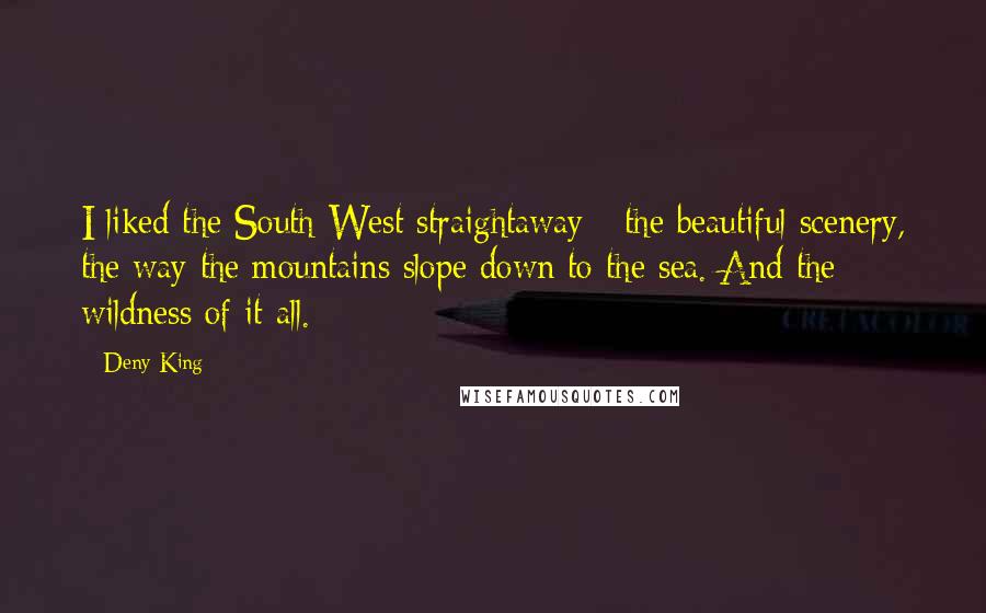 Deny King quotes: I liked the South-West straightaway - the beautiful scenery, the way the mountains slope down to the sea. And the wildness of it all. Deny King quotes: I liked the South-West straightaway - the beautiful scenery, the way the mountains slope down to the sea. And the wildness of it all.