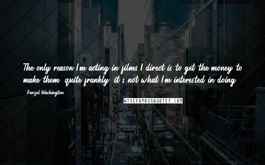 Denzel Washington quotes: The only reason I'm acting in films I direct is to get the money to make them, quite frankly, it's not what I'm interested in doing.