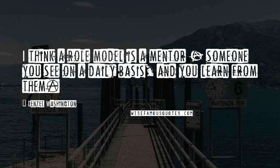 Denzel Washington quotes: I think a role model is a mentor - someone you see on a daily basis, and you learn from them.