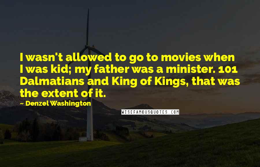 Denzel Washington quotes: I wasn't allowed to go to movies when I was kid; my father was a minister. 101 Dalmatians and King of Kings, that was the extent of it.