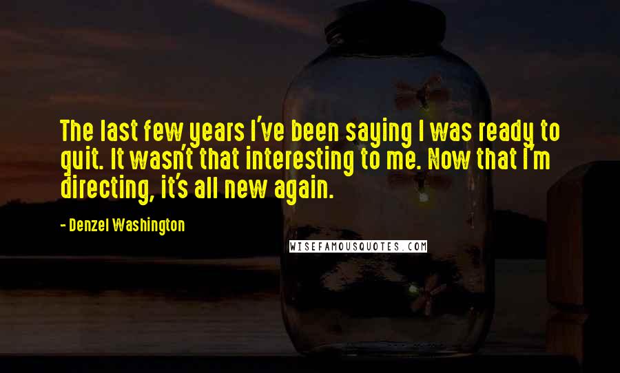 Denzel Washington quotes: The last few years I've been saying I was ready to quit. It wasn't that interesting to me. Now that I'm directing, it's all new again. Denzel Washington quotes: The last few years I've been saying I was ready to quit. It wasn't that interesting to me. Now that I'm directing, it's all new again.