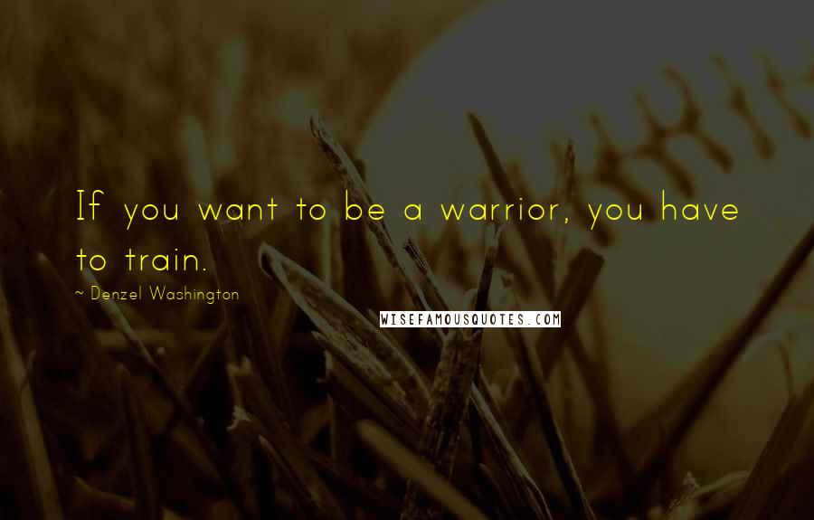 Denzel Washington quotes: If you want to be a warrior, you have to train.