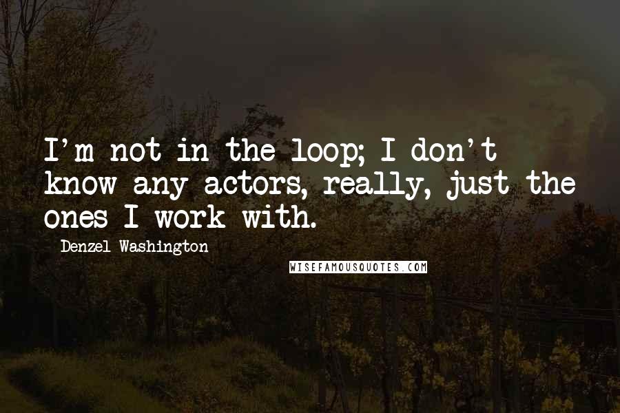 Denzel Washington quotes: I'm not in the loop; I don't know any actors, really, just the ones I work with.