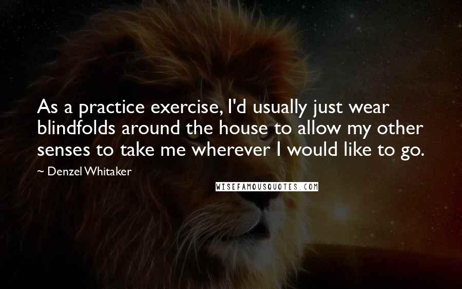 Denzel Whitaker quotes: As a practice exercise, I'd usually just wear blindfolds around the house to allow my other senses to take me wherever I would like to go. Denzel Whitaker quotes: As a practice exercise, I'd usually just wear blindfolds around the house to allow my other senses to take me wherever I would like to go.