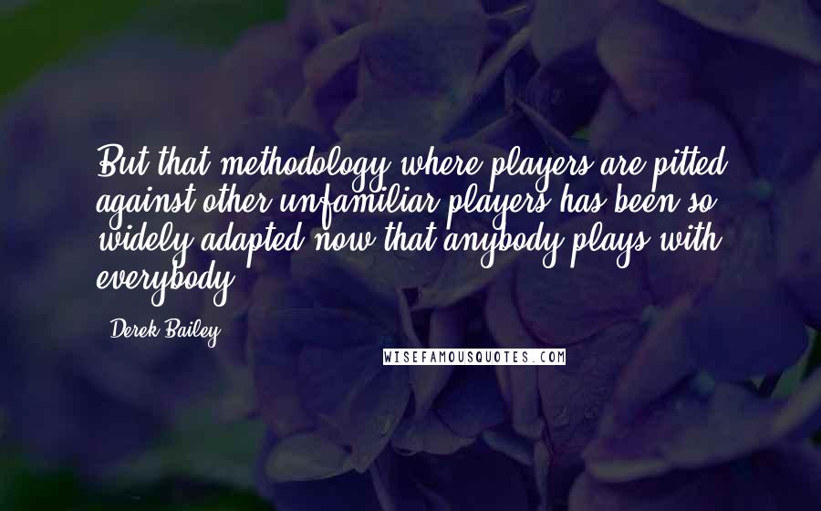 Derek Bailey quotes: But that methodology where players are pitted against other unfamiliar players has been so widely adapted now that anybody plays with everybody.