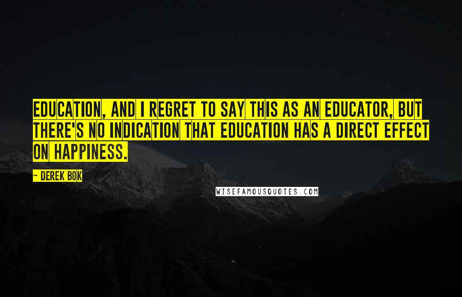 Derek Bok quotes: Education, and I regret to say this as an educator, but there's no indication that education has a direct effect on happiness.