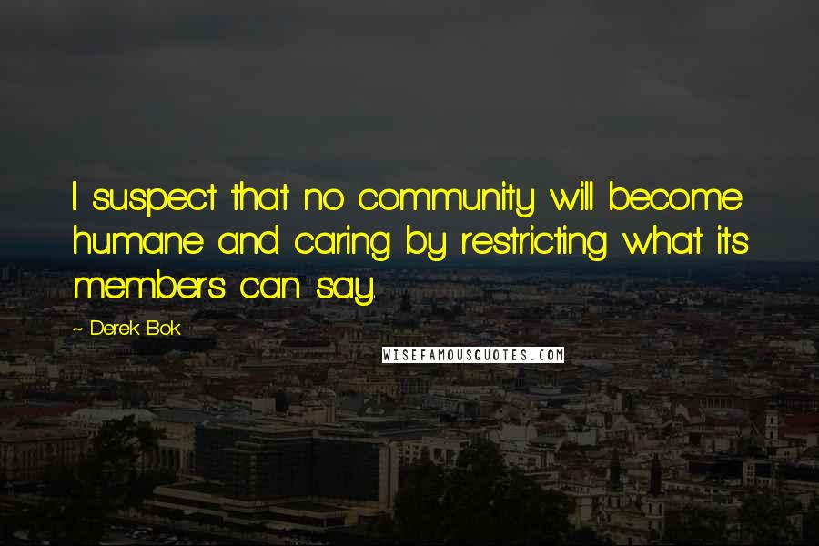 Derek Bok quotes: I suspect that no community will become humane and caring by restricting what its members can say.