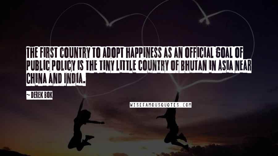 Derek Bok quotes: The first country to adopt happiness as an official goal of public policy is the tiny little country of Bhutan in Asia near China and India.