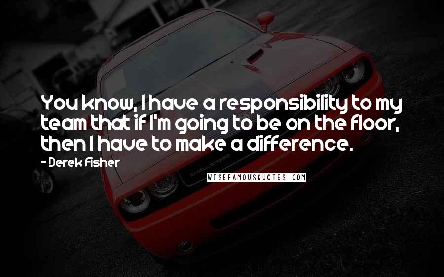 Derek Fisher quotes: You know, I have a responsibility to my team that if I'm going to be on the floor, then I have to make a difference.