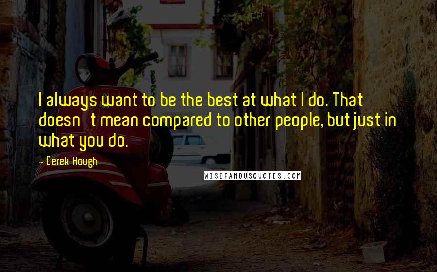 Derek Hough quotes: I always want to be the best at what I do. That doesn't mean compared to other people, but just in what you do.