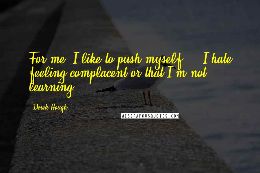 Derek Hough quotes: For me, I like to push myself ... I hate feeling complacent or that I'm not learning.
