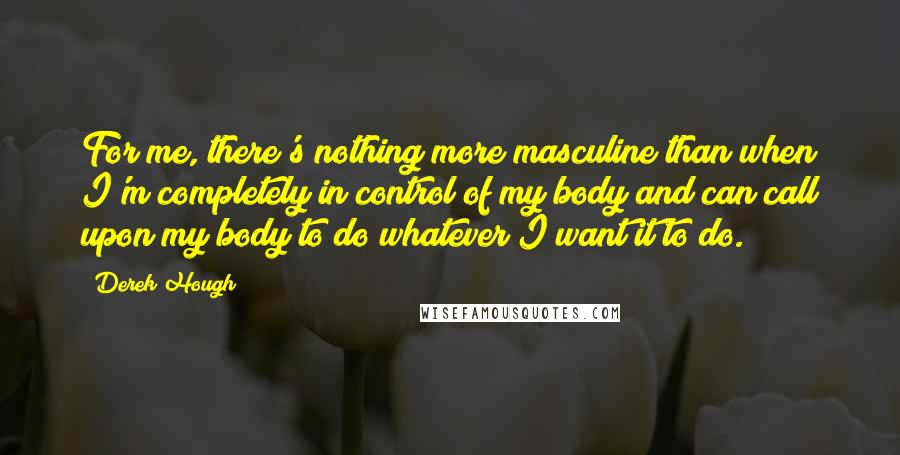 Derek Hough quotes: For me, there's nothing more masculine than when I'm completely in control of my body and can call upon my body to do whatever I want it to do.