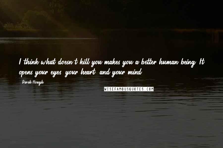 Derek Hough quotes: I think what doesn't kill you makes you a better human being. It opens your eyes, your heart, and your mind.