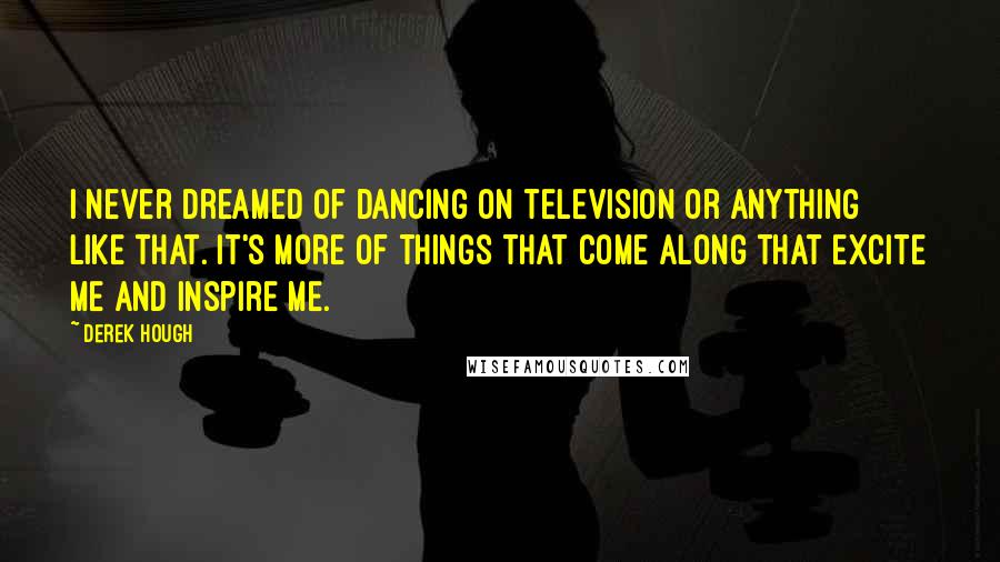 Derek Hough quotes: I never dreamed of dancing on television or anything like that. It's more of things that come along that excite me and inspire me.